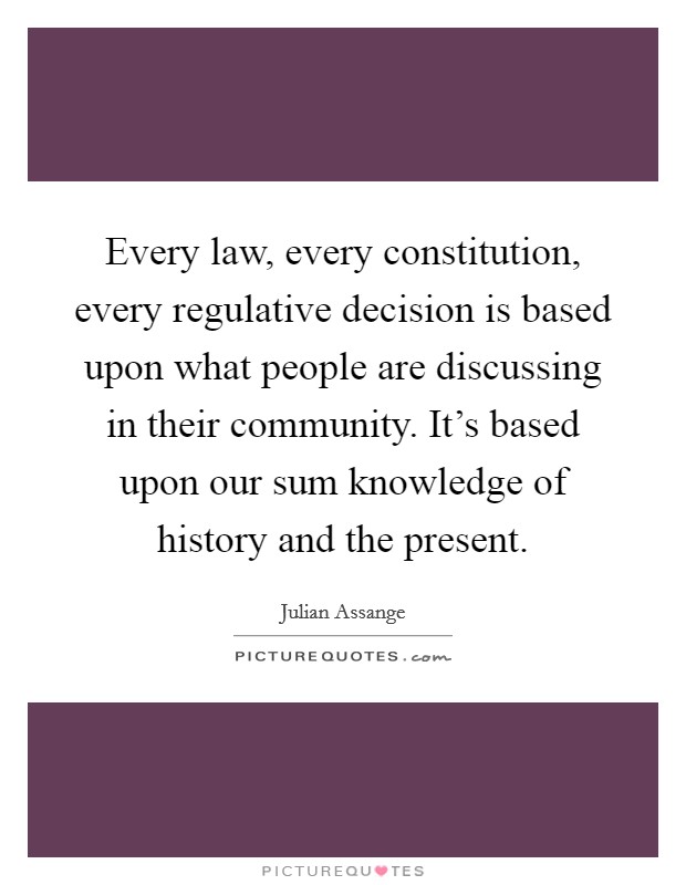 Every law, every constitution, every regulative decision is based upon what people are discussing in their community. It's based upon our sum knowledge of history and the present. Picture Quote #1