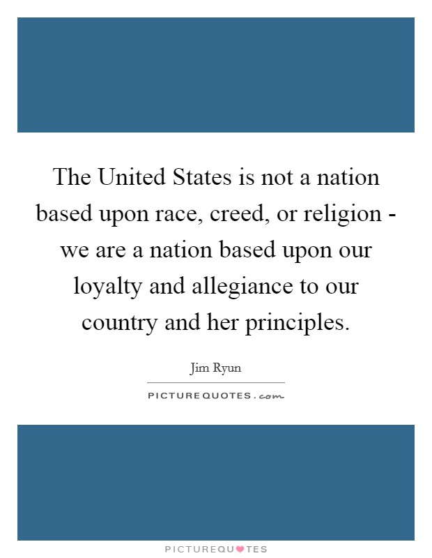 The United States is not a nation based upon race, creed, or religion - we are a nation based upon our loyalty and allegiance to our country and her principles. Picture Quote #1