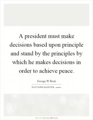 A president must make decisions based upon principle and stand by the principles by which he makes decisions in order to achieve peace Picture Quote #1