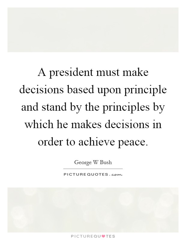 A president must make decisions based upon principle and stand by the principles by which he makes decisions in order to achieve peace. Picture Quote #1