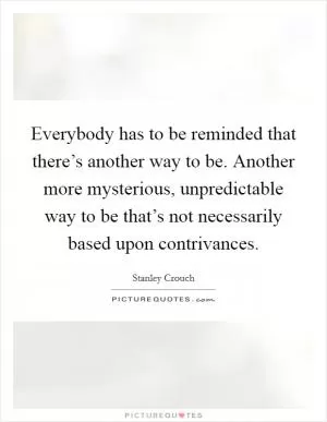Everybody has to be reminded that there’s another way to be. Another more mysterious, unpredictable way to be that’s not necessarily based upon contrivances Picture Quote #1
