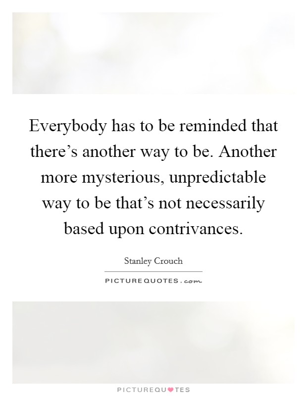 Everybody has to be reminded that there's another way to be. Another more mysterious, unpredictable way to be that's not necessarily based upon contrivances. Picture Quote #1