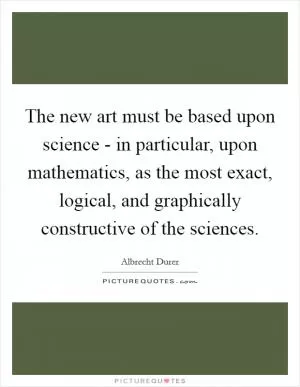 The new art must be based upon science - in particular, upon mathematics, as the most exact, logical, and graphically constructive of the sciences Picture Quote #1