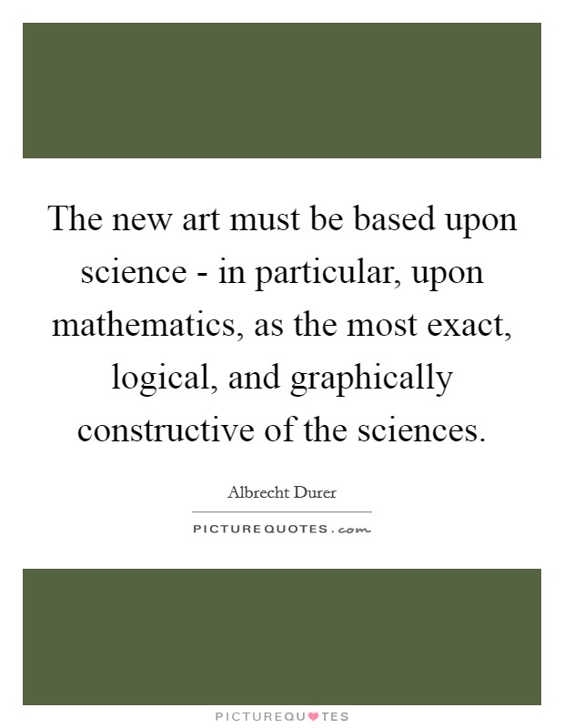 The new art must be based upon science - in particular, upon mathematics, as the most exact, logical, and graphically constructive of the sciences. Picture Quote #1