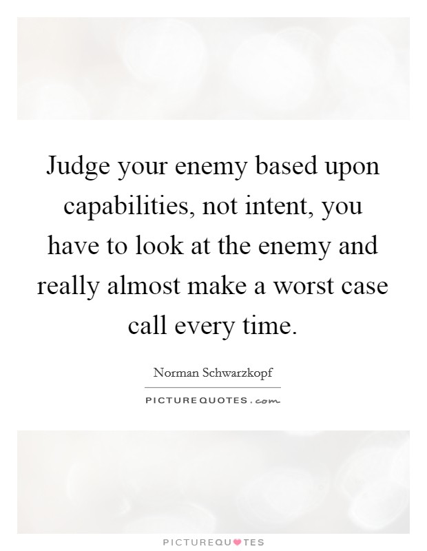 Judge your enemy based upon capabilities, not intent, you have to look at the enemy and really almost make a worst case call every time. Picture Quote #1