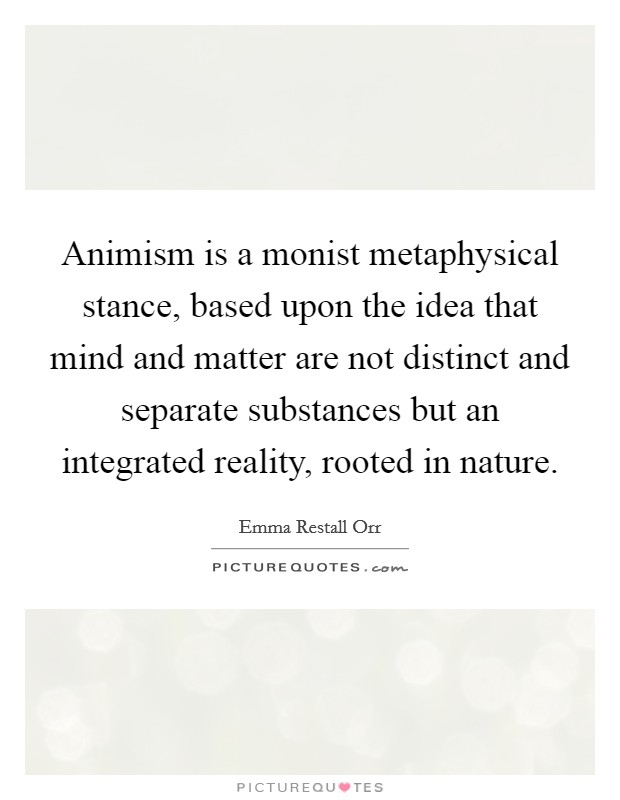 Animism is a monist metaphysical stance, based upon the idea that mind and matter are not distinct and separate substances but an integrated reality, rooted in nature. Picture Quote #1