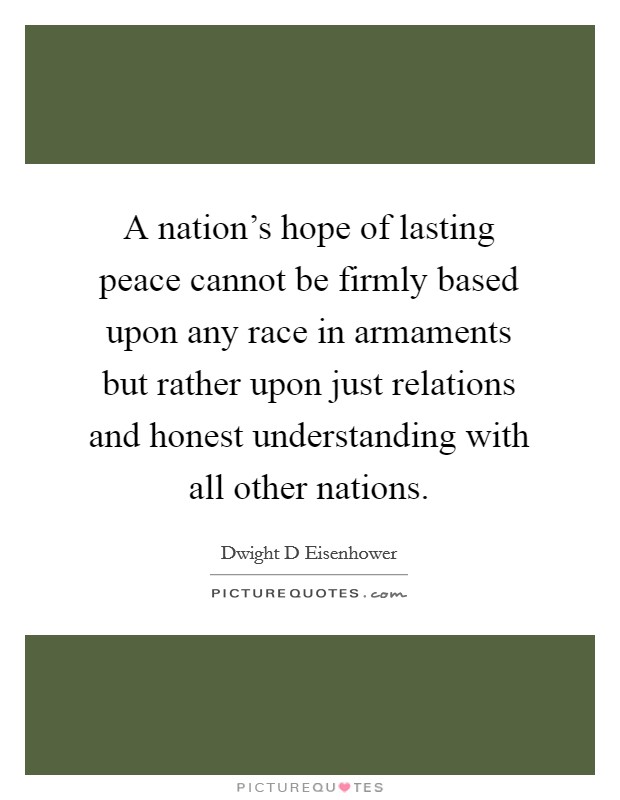 A nation's hope of lasting peace cannot be firmly based upon any race in armaments but rather upon just relations and honest understanding with all other nations. Picture Quote #1