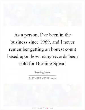 As a person, I’ve been in the business since 1969, and I never remember getting an honest count based upon how many records been sold for Burning Spear Picture Quote #1