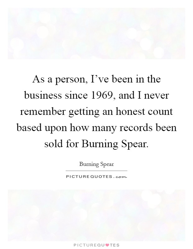 As a person, I've been in the business since 1969, and I never remember getting an honest count based upon how many records been sold for Burning Spear. Picture Quote #1