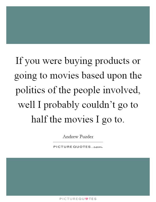 If you were buying products or going to movies based upon the politics of the people involved, well I probably couldn't go to half the movies I go to. Picture Quote #1
