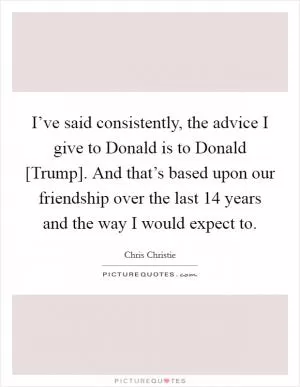 I’ve said consistently, the advice I give to Donald is to Donald [Trump]. And that’s based upon our friendship over the last 14 years and the way I would expect to Picture Quote #1