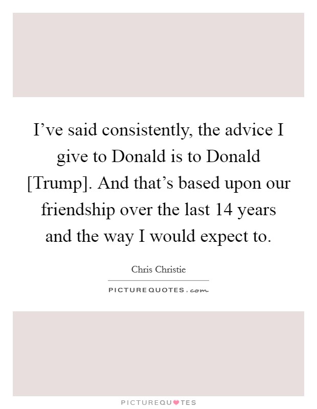 I've said consistently, the advice I give to Donald is to Donald [Trump]. And that's based upon our friendship over the last 14 years and the way I would expect to. Picture Quote #1
