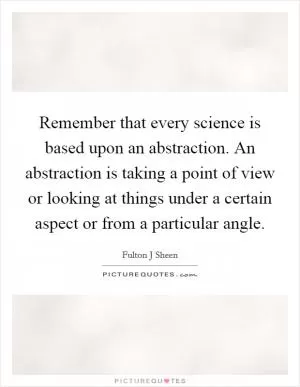 Remember that every science is based upon an abstraction. An abstraction is taking a point of view or looking at things under a certain aspect or from a particular angle Picture Quote #1
