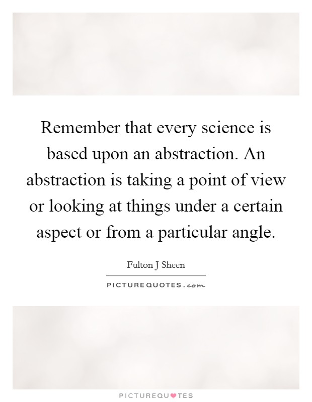 Remember that every science is based upon an abstraction. An abstraction is taking a point of view or looking at things under a certain aspect or from a particular angle. Picture Quote #1