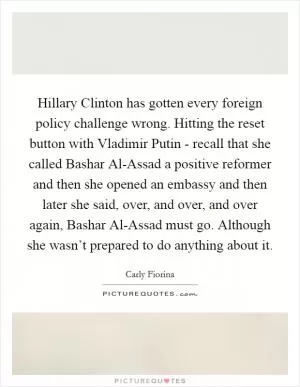 Hillary Clinton has gotten every foreign policy challenge wrong. Hitting the reset button with Vladimir Putin - recall that she called Bashar Al-Assad a positive reformer and then she opened an embassy and then later she said, over, and over, and over again, Bashar Al-Assad must go. Although she wasn’t prepared to do anything about it Picture Quote #1