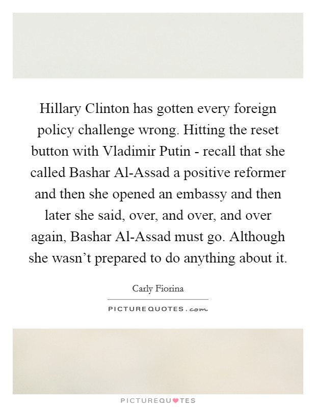 Hillary Clinton has gotten every foreign policy challenge wrong. Hitting the reset button with Vladimir Putin - recall that she called Bashar Al-Assad a positive reformer and then she opened an embassy and then later she said, over, and over, and over again, Bashar Al-Assad must go. Although she wasn't prepared to do anything about it. Picture Quote #1
