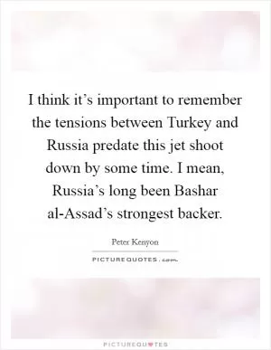 I think it’s important to remember the tensions between Turkey and Russia predate this jet shoot down by some time. I mean, Russia’s long been Bashar al-Assad’s strongest backer Picture Quote #1