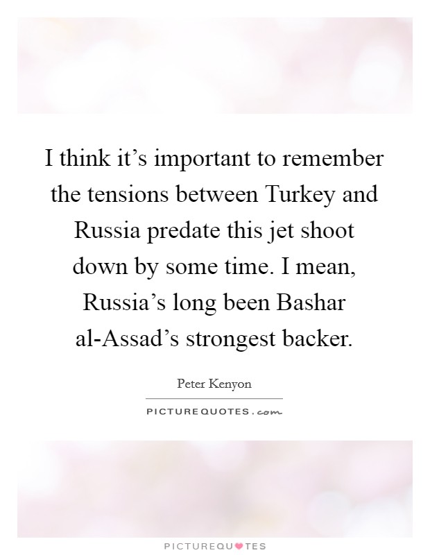 I think it's important to remember the tensions between Turkey and Russia predate this jet shoot down by some time. I mean, Russia's long been Bashar al-Assad's strongest backer. Picture Quote #1