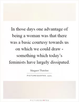 In those days one advantage of being a woman was that there was a basic courtesy towards us on which we could draw - something which today’s feminists have largely dissipated Picture Quote #1