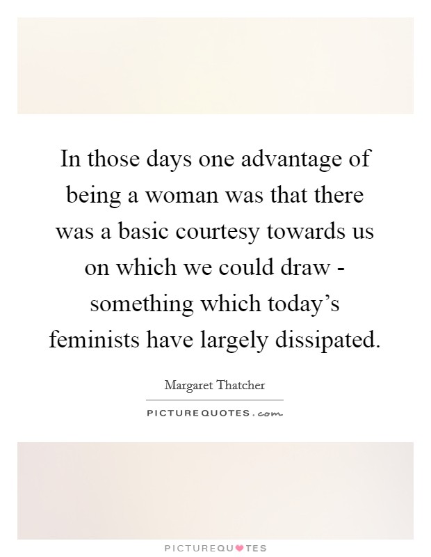 In those days one advantage of being a woman was that there was a basic courtesy towards us on which we could draw - something which today's feminists have largely dissipated. Picture Quote #1