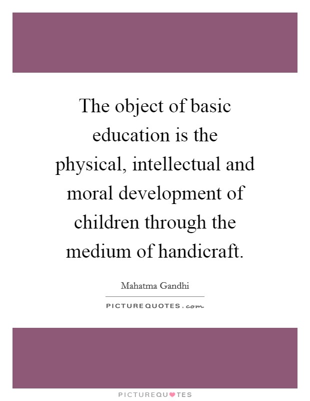 The object of basic education is the physical, intellectual and moral development of children through the medium of handicraft. Picture Quote #1