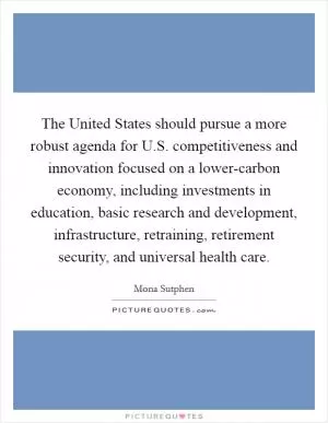 The United States should pursue a more robust agenda for U.S. competitiveness and innovation focused on a lower-carbon economy, including investments in education, basic research and development, infrastructure, retraining, retirement security, and universal health care Picture Quote #1