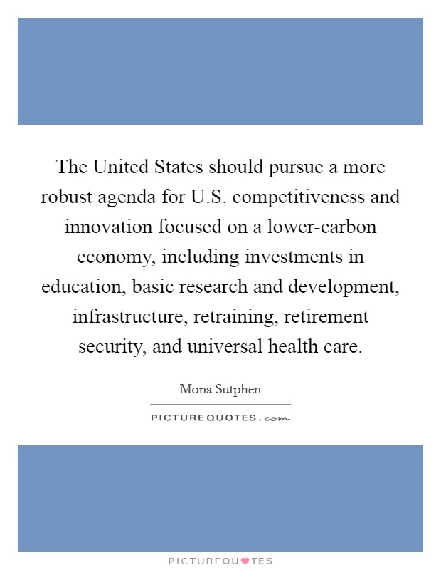 The United States should pursue a more robust agenda for U.S. competitiveness and innovation focused on a lower-carbon economy, including investments in education, basic research and development, infrastructure, retraining, retirement security, and universal health care. Picture Quote #1