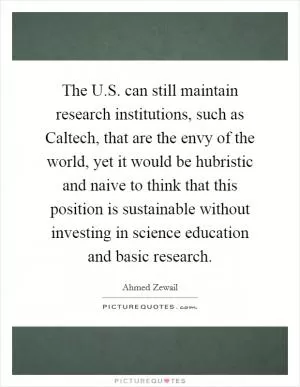 The U.S. can still maintain research institutions, such as Caltech, that are the envy of the world, yet it would be hubristic and naive to think that this position is sustainable without investing in science education and basic research Picture Quote #1