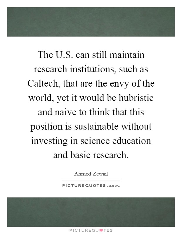 The U.S. can still maintain research institutions, such as Caltech, that are the envy of the world, yet it would be hubristic and naive to think that this position is sustainable without investing in science education and basic research. Picture Quote #1