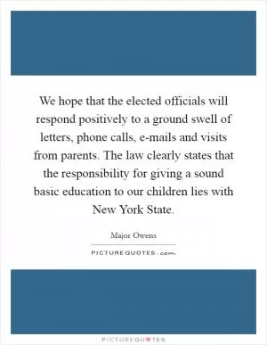 We hope that the elected officials will respond positively to a ground swell of letters, phone calls, e-mails and visits from parents. The law clearly states that the responsibility for giving a sound basic education to our children lies with New York State Picture Quote #1