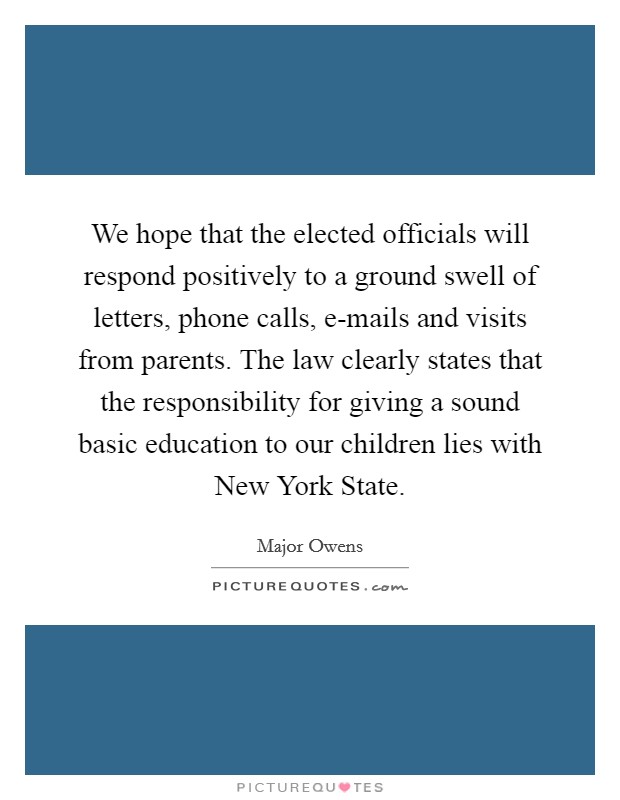 We hope that the elected officials will respond positively to a ground swell of letters, phone calls, e-mails and visits from parents. The law clearly states that the responsibility for giving a sound basic education to our children lies with New York State. Picture Quote #1