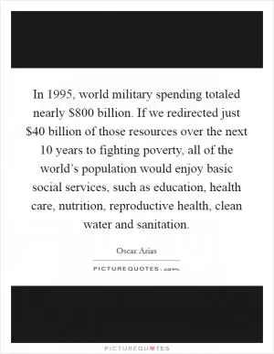 In 1995, world military spending totaled nearly $800 billion. If we redirected just $40 billion of those resources over the next 10 years to fighting poverty, all of the world’s population would enjoy basic social services, such as education, health care, nutrition, reproductive health, clean water and sanitation Picture Quote #1