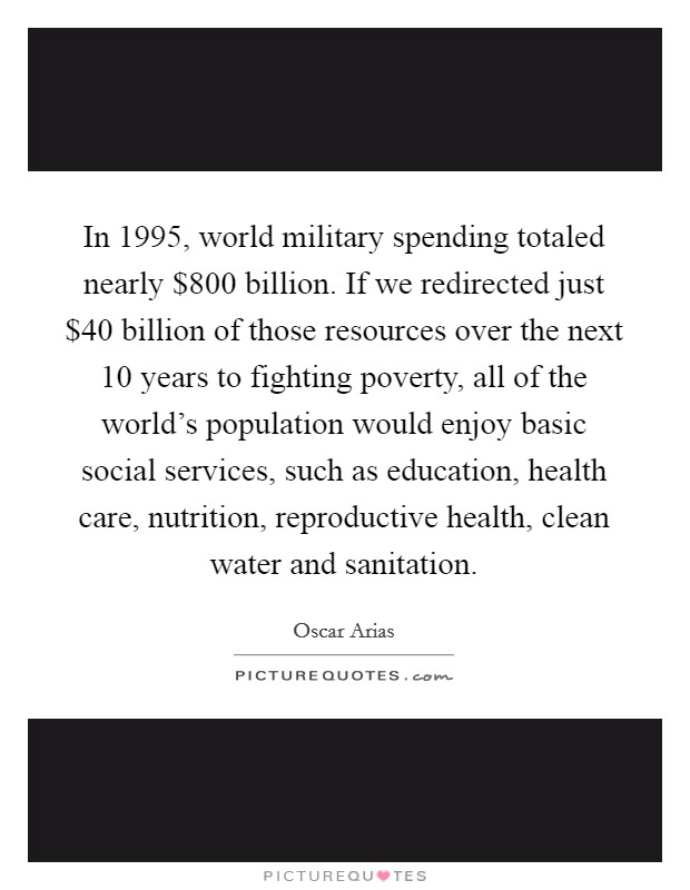 In 1995, world military spending totaled nearly $800 billion. If we redirected just $40 billion of those resources over the next 10 years to fighting poverty, all of the world's population would enjoy basic social services, such as education, health care, nutrition, reproductive health, clean water and sanitation. Picture Quote #1