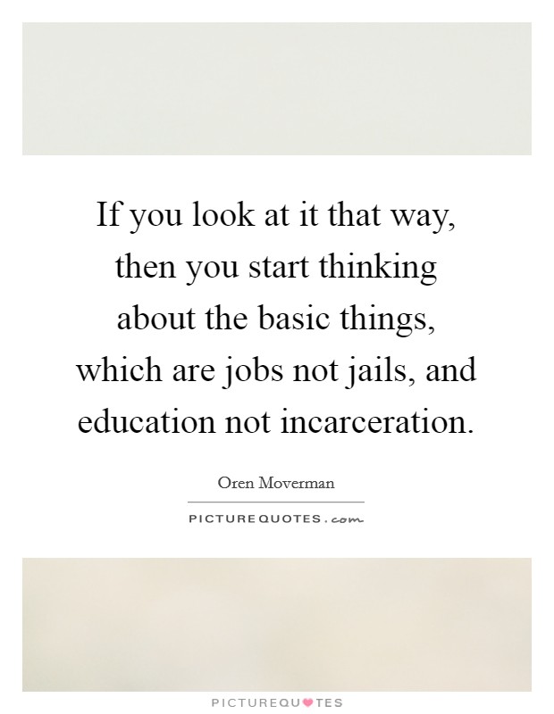 If you look at it that way, then you start thinking about the basic things, which are jobs not jails, and education not incarceration. Picture Quote #1