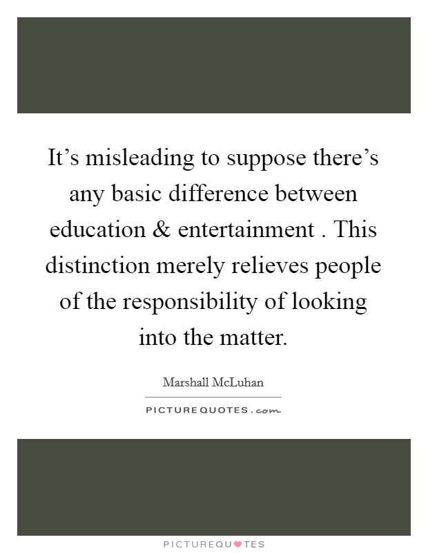 It's misleading to suppose there's any basic difference between education and entertainment . This distinction merely relieves people of the responsibility of looking into the matter. Picture Quote #1