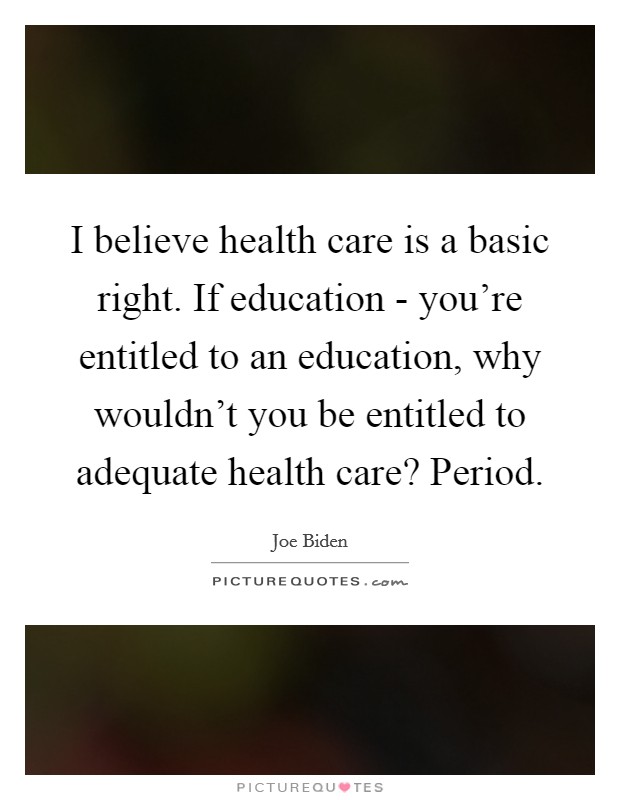 I believe health care is a basic right. If education - you're entitled to an education, why wouldn't you be entitled to adequate health care? Period. Picture Quote #1
