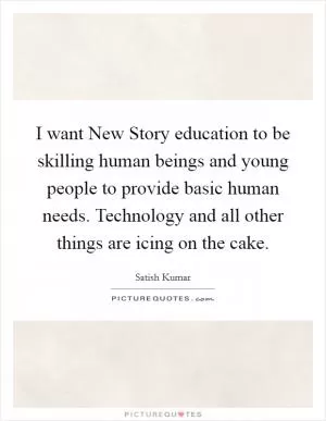 I want New Story education to be skilling human beings and young people to provide basic human needs. Technology and all other things are icing on the cake Picture Quote #1