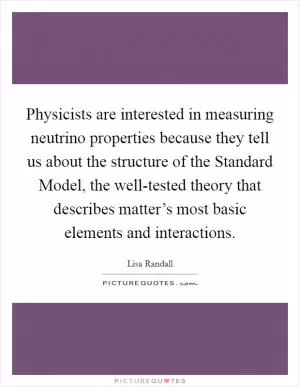 Physicists are interested in measuring neutrino properties because they tell us about the structure of the Standard Model, the well-tested theory that describes matter’s most basic elements and interactions Picture Quote #1