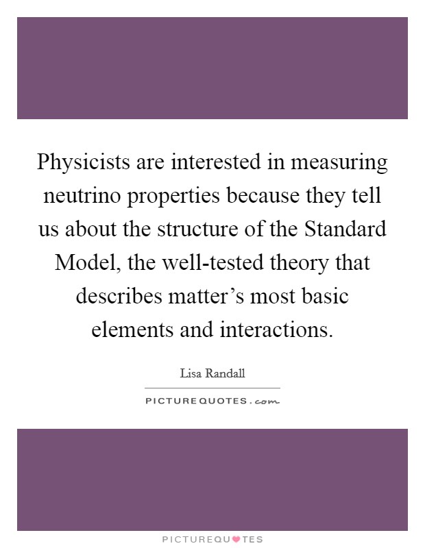 Physicists are interested in measuring neutrino properties because they tell us about the structure of the Standard Model, the well-tested theory that describes matter's most basic elements and interactions. Picture Quote #1