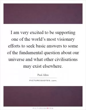 I am very excited to be supporting one of the world’s most visionary efforts to seek basic answers to some of the fundamental question about our universe and what other civilisations may exist elsewhere Picture Quote #1