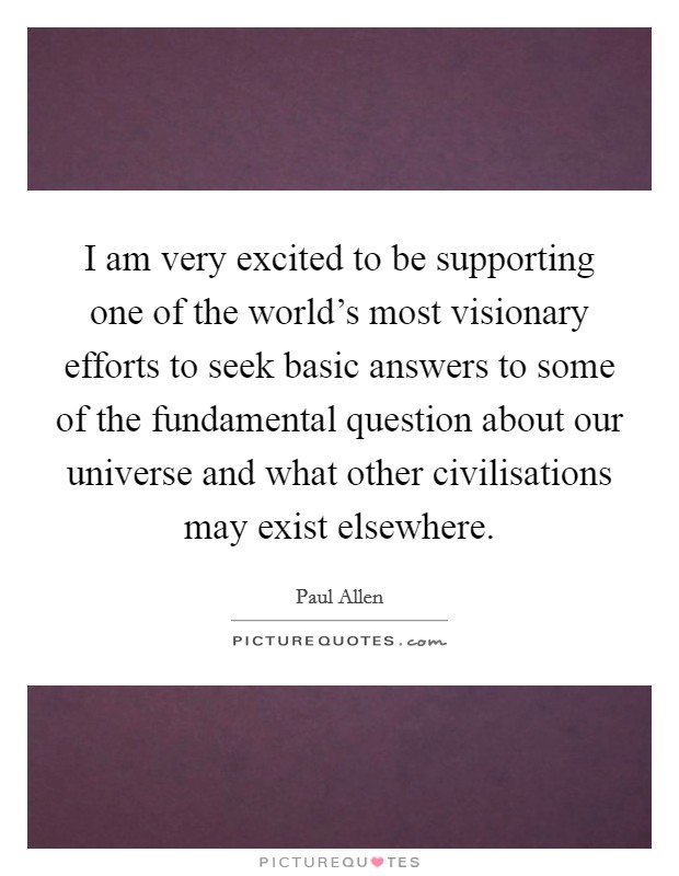 I am very excited to be supporting one of the world's most visionary efforts to seek basic answers to some of the fundamental question about our universe and what other civilisations may exist elsewhere. Picture Quote #1