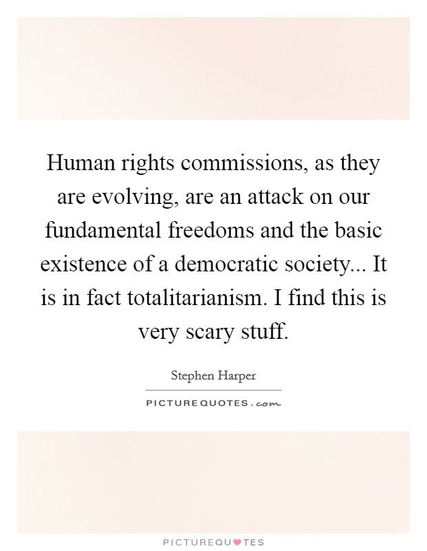 Human rights commissions, as they are evolving, are an attack on our fundamental freedoms and the basic existence of a democratic society... It is in fact totalitarianism. I find this is very scary stuff. Picture Quote #1