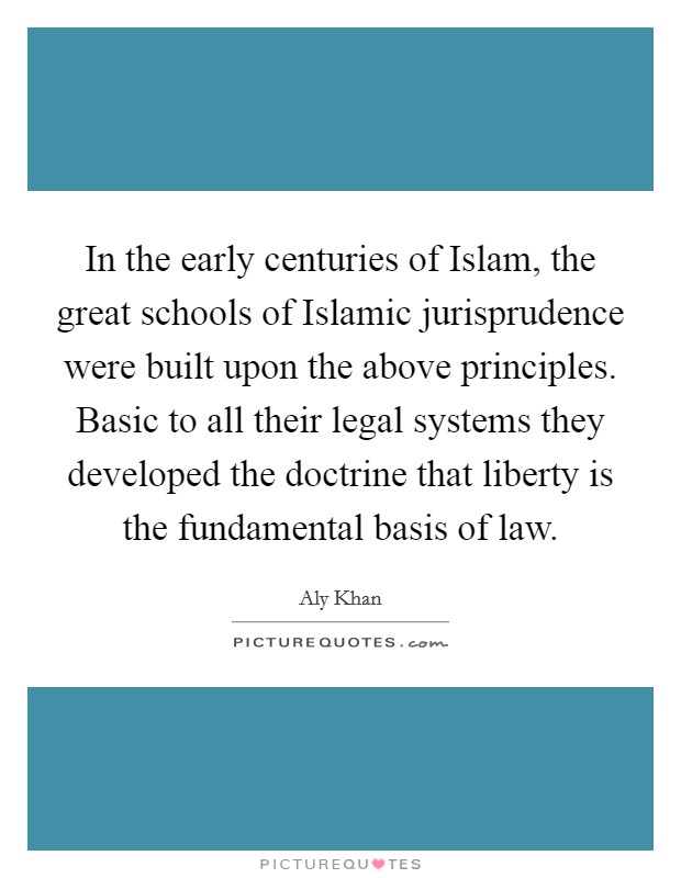In the early centuries of Islam, the great schools of Islamic jurisprudence were built upon the above principles. Basic to all their legal systems they developed the doctrine that liberty is the fundamental basis of law. Picture Quote #1