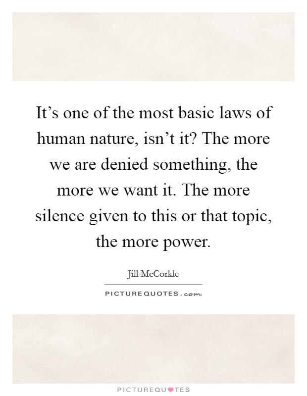 It's one of the most basic laws of human nature, isn't it? The more we are denied something, the more we want it. The more silence given to this or that topic, the more power. Picture Quote #1