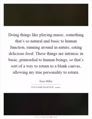 Doing things like playing music, something that’s so natural and basic to human function, running around in nature, eating delicious food. These things are intrinsic in basic, primordial to human beings, so that’s sort of a way to return to a blank canvas, allowing my true personality to return Picture Quote #1