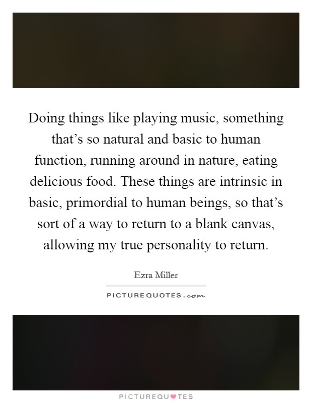 Doing things like playing music, something that's so natural and basic to human function, running around in nature, eating delicious food. These things are intrinsic in basic, primordial to human beings, so that's sort of a way to return to a blank canvas, allowing my true personality to return. Picture Quote #1