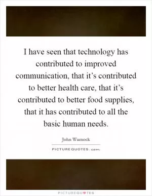 I have seen that technology has contributed to improved communication, that it’s contributed to better health care, that it’s contributed to better food supplies, that it has contributed to all the basic human needs Picture Quote #1