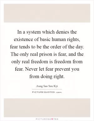 In a system which denies the existence of basic human rights, fear tends to be the order of the day. The only real prison is fear, and the only real freedom is freedom from fear. Never let fear prevent you from doing right Picture Quote #1
