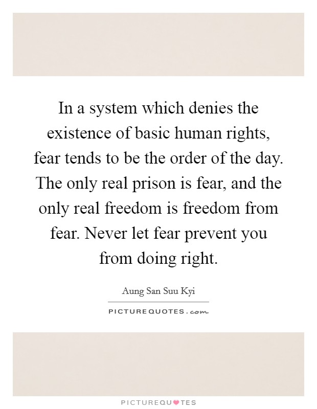 In a system which denies the existence of basic human rights, fear tends to be the order of the day. The only real prison is fear, and the only real freedom is freedom from fear. Never let fear prevent you from doing right. Picture Quote #1