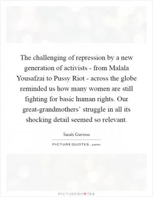 The challenging of repression by a new generation of activists - from Malala Yousafzai to Pussy Riot - across the globe reminded us how many women are still fighting for basic human rights. Our great-grandmothers’ struggle in all its shocking detail seemed so relevant Picture Quote #1